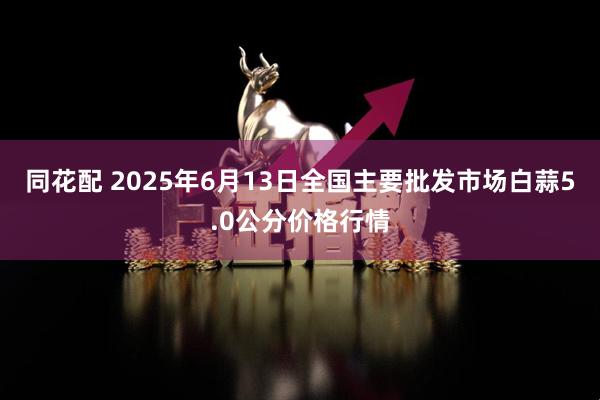 同花配 2025年6月13日全国主要批发市场白蒜5.0公分价格行情