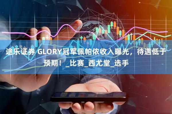 途乐证券 GLORY冠军佩帕侬收入曝光，待遇低于预期！_比赛_西尤堂_选手