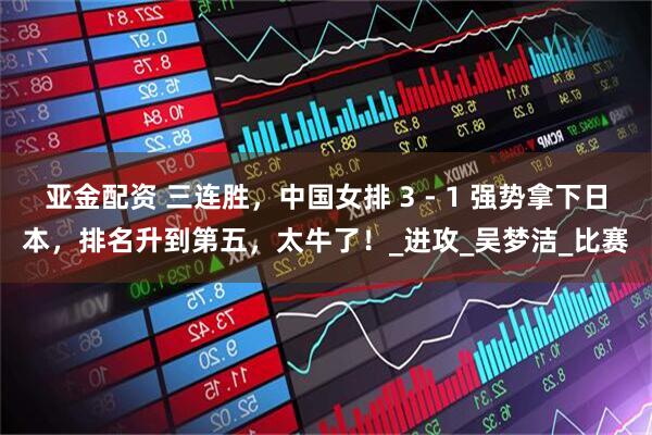 亚金配资 三连胜，中国女排 3 - 1 强势拿下日本，排名升到第五，太牛了！_进攻_吴梦洁_比赛