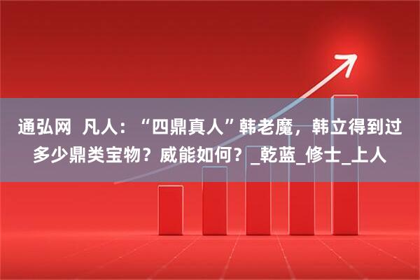 通弘网  凡人：“四鼎真人”韩老魔，韩立得到过多少鼎类宝物？威能如何？_乾蓝_修士_上人