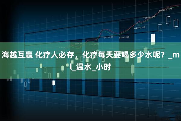 海越互赢 化疗人必存，化疗每天要喝多少水呢？_ml_温水_小时