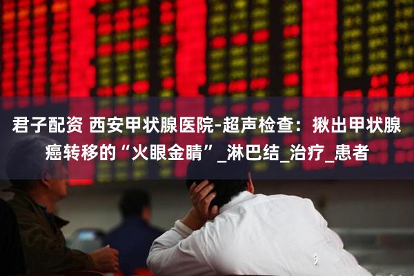 君子配资 西安甲状腺医院-超声检查：揪出甲状腺癌转移的“火眼金睛”_淋巴结_治疗_患者