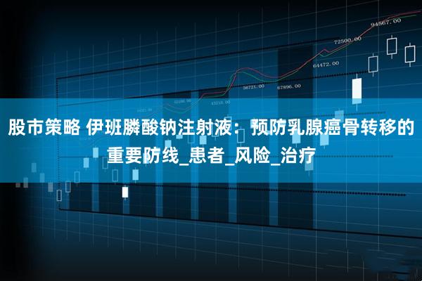 股市策略 伊班膦酸钠注射液：预防乳腺癌骨转移的重要防线_患者_风险_治疗