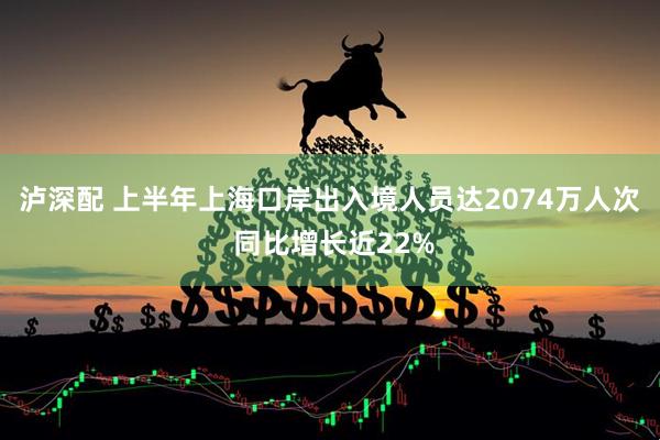 泸深配 上半年上海口岸出入境人员达2074万人次 同比增长近22%