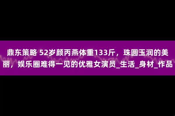 鼎东策略 52岁颜丙燕体重133斤，珠圆玉润的美丽，娱乐圈难得一见的优雅女演员_生活_身材_作品
