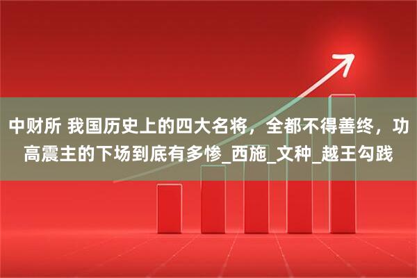 中财所 我国历史上的四大名将，全都不得善终，功高震主的下场到底有多惨_西施_文种_越王勾践