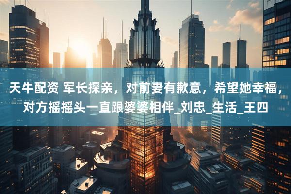 天牛配资 军长探亲，对前妻有歉意，希望她幸福，对方摇摇头一直跟婆婆相伴_刘忠_生活_王四