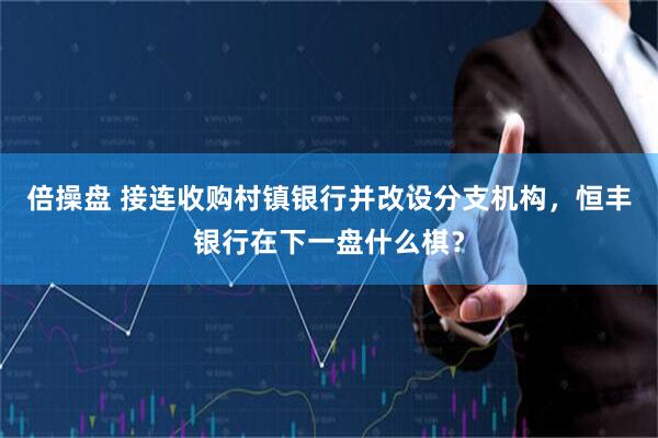 倍操盘 接连收购村镇银行并改设分支机构，恒丰银行在下一盘什么棋？