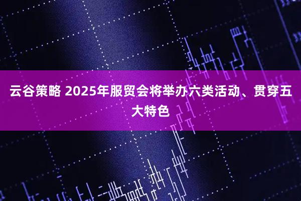云谷策略 2025年服贸会将举办六类活动、贯穿五大特色