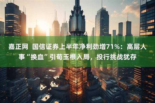 嘉正网  国信证券上半年净利劲增71%：高层人事“换血”引荀玉根入局，投行挑战犹存