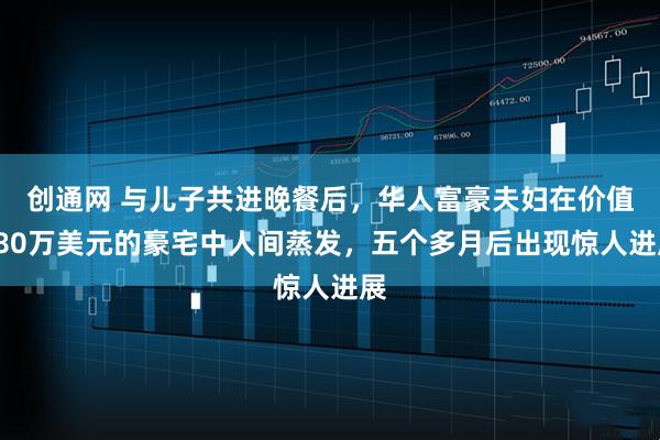 创通网 与儿子共进晚餐后，华人富豪夫妇在价值380万美元的豪宅中人间蒸发，五个多月后出现惊人进展