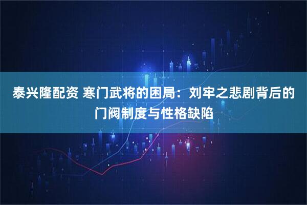 泰兴隆配资 寒门武将的困局：刘牢之悲剧背后的门阀制度与性格缺陷