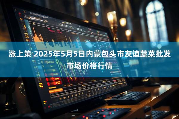 涨上策 2025年5月5日内蒙包头市友谊蔬菜批发市场价格行情
