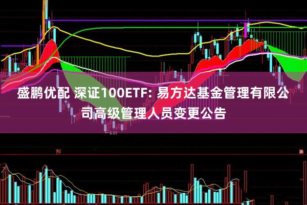盛鹏优配 深证100ETF: 易方达基金管理有限公司高级管理人员变更公告