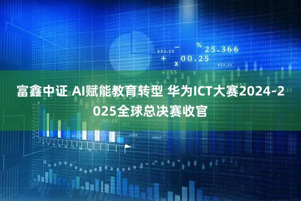 富鑫中证 AI赋能教育转型 华为ICT大赛2024-2025全球总决赛收官