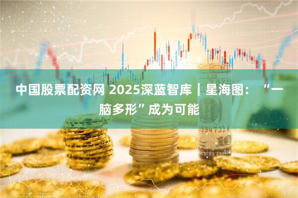 中国股票配资网 2025深蓝智库｜星海图： “一脑多形”成为可能