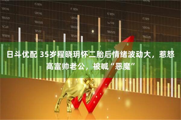 日斗优配 35岁程晓玥怀二胎后情绪波动大，惹怒高富帅老公，被喊“恶魔”