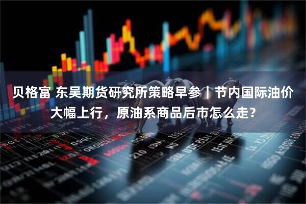 贝格富 东吴期货研究所策略早参｜节内国际油价大幅上行，原油系商品后市怎么走？