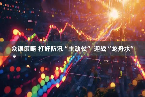 众银策略 打好防汛“主动仗” 迎战“龙舟水”