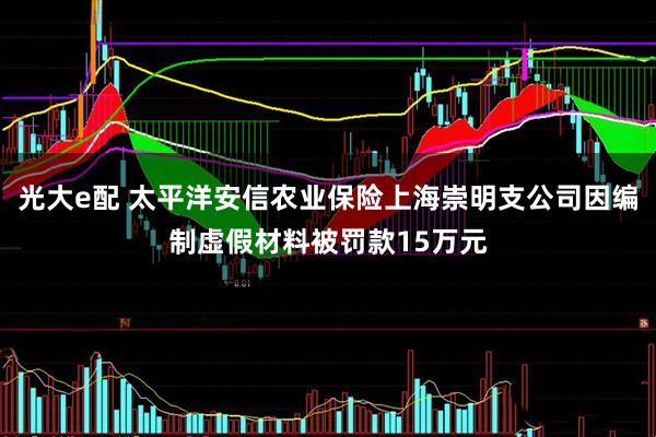 光大e配 太平洋安信农业保险上海崇明支公司因编制虚假材料被罚款15万元