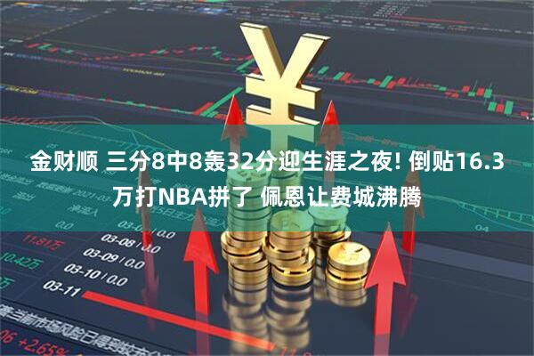 金财顺 三分8中8轰32分迎生涯之夜! 倒贴16.3万打NBA拼了 佩恩让费城沸腾