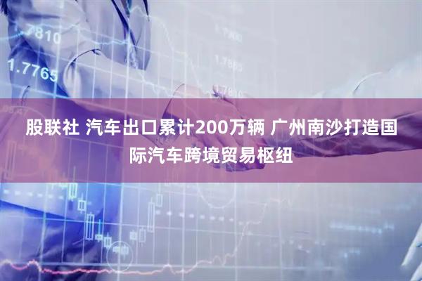股联社 汽车出口累计200万辆 广州南沙打造国际汽车跨境贸易枢纽